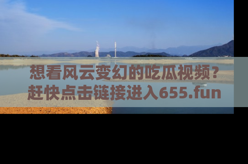 想看风云变幻的吃瓜视频?赶快点击链接进入655.fun吧!