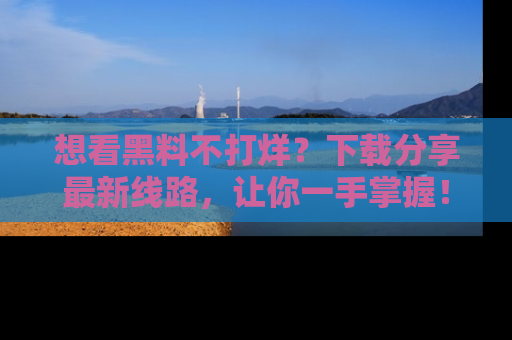 想看黑料不打烊?下载分享最新线路,让你一手掌握!