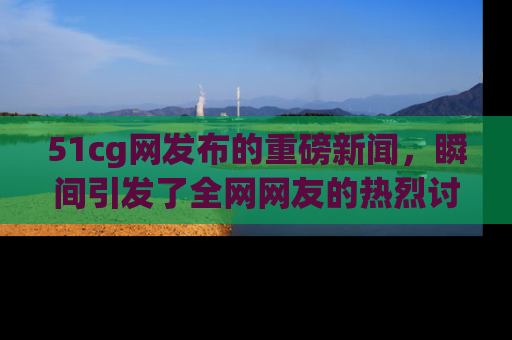 51cg网发布的重磅新闻，瞬间引发了全网网友的热烈讨论！
