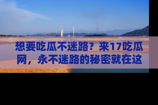 想要吃瓜不迷路?来17吃瓜网,永不迷路的秘密就在这里!