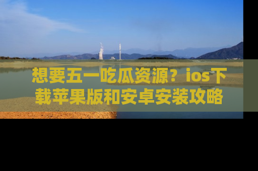 想要五一吃瓜资源?ios下载苹果版和安卓安装攻略