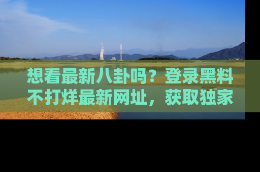 想看最新八卦吗?登录黑料不打烊最新网址,获取独家内容