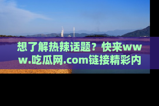 想了解热辣话题?快来www.吃瓜网.com链接精彩内容!