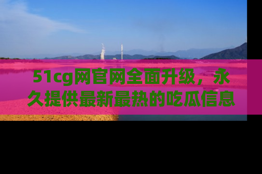 51cg网官网全面升级，永久提供最新最热的吃瓜信息，助你永远走在潮流前端！