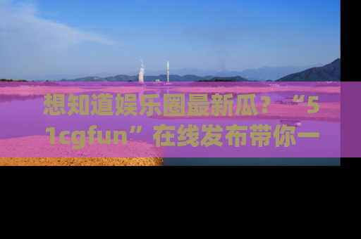 想知道娱乐圈最新瓜?“51cgfun”在线发布带你一探究竟!