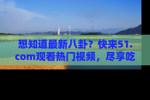 想知道最新八卦？快来51.com观看热门视频，尽享吃瓜乐趣！