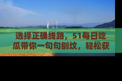 选择正确线路，51每日吃瓜带你一句句刨坟，轻松获取娱乐新资讯