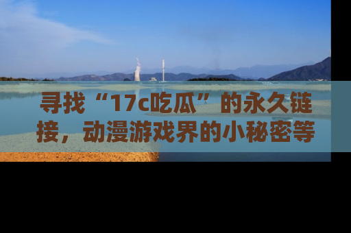 寻找“17c吃瓜”的永久链接，动漫游戏界的小秘密等你来揭秘！