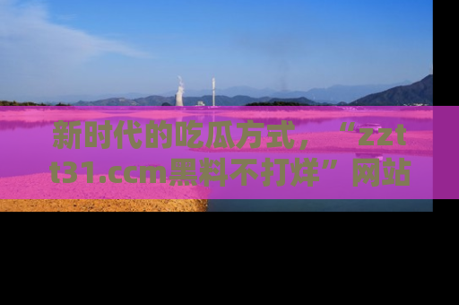 新时代的吃瓜方式,“zztt31.ccm黑料不打烊”网站为iOS用户带来惊喜