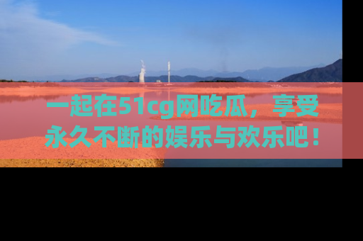 一起在51cg网吃瓜,享受永久不断的娱乐与欢乐吧!