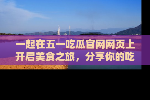 一起在五一吃瓜官网网页上开启美食之旅,分享你的吃瓜故事与精彩瞬间!