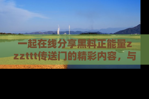 一起在线分享黑料正能量zzzttt传送门的精彩内容,与朋友互动!