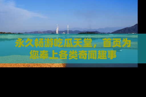 永久畅游吃瓜天堂,首页为您奉上各类奇闻趣事