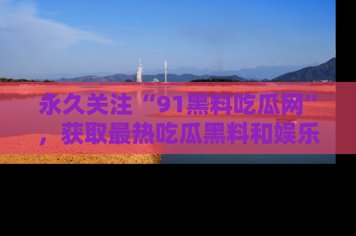 永久关注“91黑料吃瓜网”,获取最热吃瓜黑料和娱乐资讯