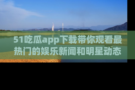51吃瓜app下载带你观看最热门的娱乐新闻和明星动态