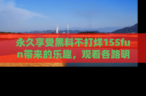 永久享受黑料不打烊155fun带来的乐趣,观看各路明星的内幕故事!