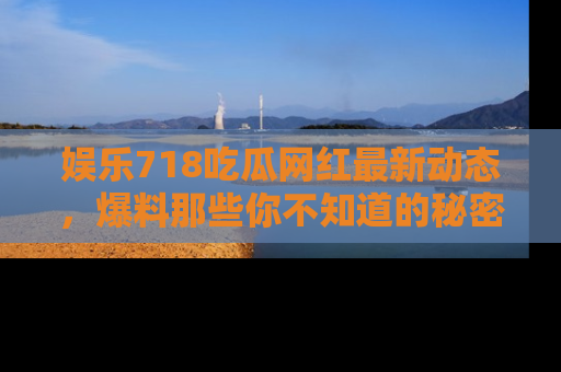 娱乐718吃瓜网红最新动态，爆料那些你不知道的秘密！