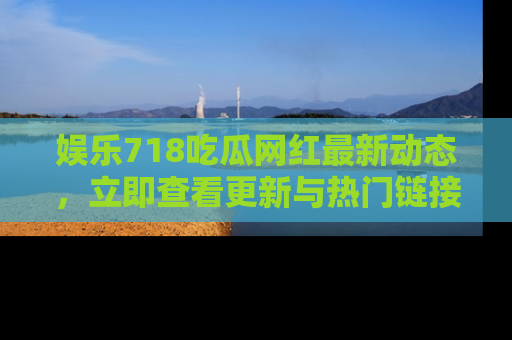 娱乐718吃瓜网红最新动态,立即查看更新与热门链接吧!