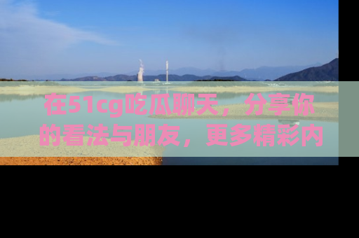 在51cg吃瓜聊天，分享你的看法与朋友，更多精彩内容请浏览网址www.51cg.com！