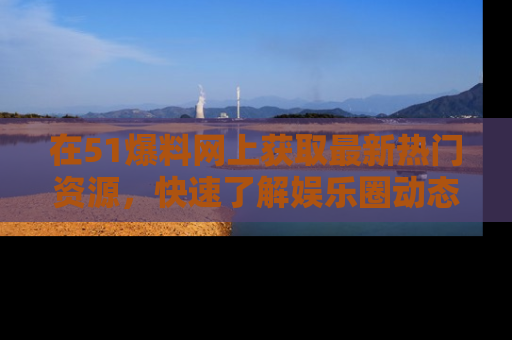 在51爆料网上获取最新热门资源，快速了解娱乐圈动态