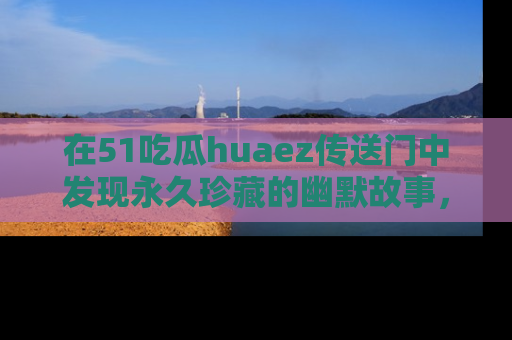 在51吃瓜huaez传送门中发现永久珍藏的幽默故事，瓜友们一起分享欢乐瞬间！
