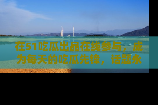 在51吃瓜出品在线参与，成为每天的吃瓜先锋，话题永不落幕！