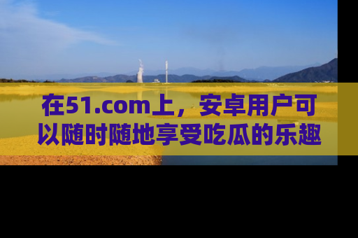 在51.com上，安卓用户可以随时随地享受吃瓜的乐趣！