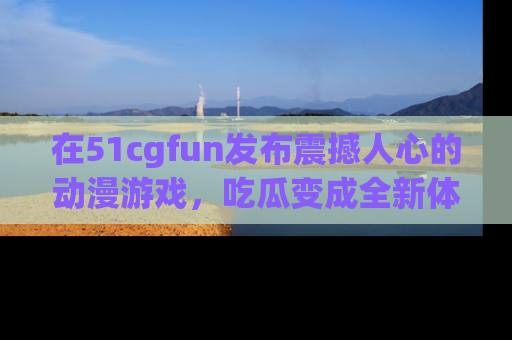 在51cgfun发布震撼人心的动漫游戏，吃瓜变成全新体验
