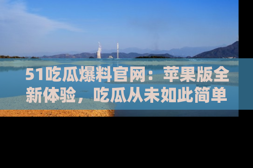 51吃瓜爆料官网:苹果版全新体验,吃瓜从未如此简单