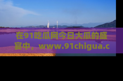 在91吃瓜网今日大瓜的盛宴中，www.91chigua.com带你领略每个让人咋舌的精彩故事！