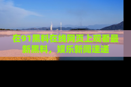 在91黑料在线网页上观看最新黑料，娱乐新闻速递