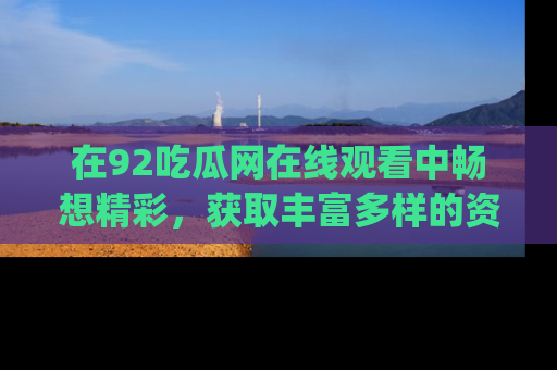 在92吃瓜网在线观看中畅想精彩,获取丰富多样的资源和app功能