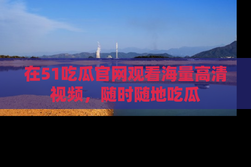 在51吃瓜官网观看海量高清视频，随时随地吃瓜