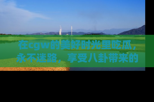 在cgw的美好时光里吃瓜,永不迷路,享受八卦带来的无限欢乐!