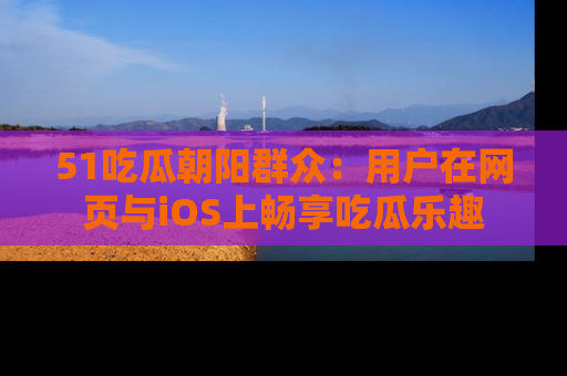 51吃瓜朝阳群众:用户在网页与iOS上畅享吃瓜乐趣