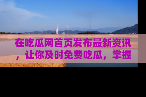 在吃瓜网首页发布最新资讯,让你及时免费吃瓜,掌握热点!