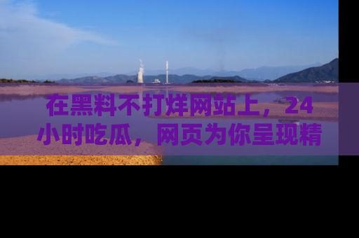 在黑料不打烊网站上,24小时吃瓜,网页为你呈现精彩内幕