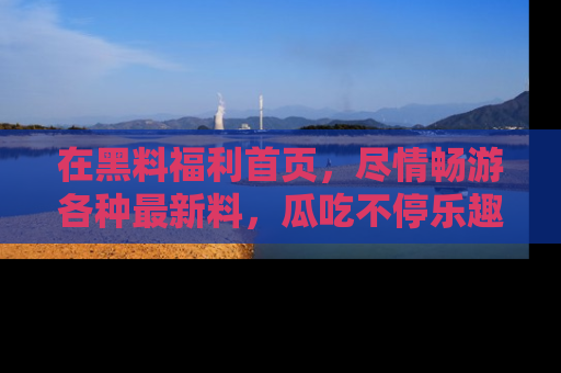 在黑料福利首页，尽情畅游各种最新料，瓜吃不停乐趣无穷！