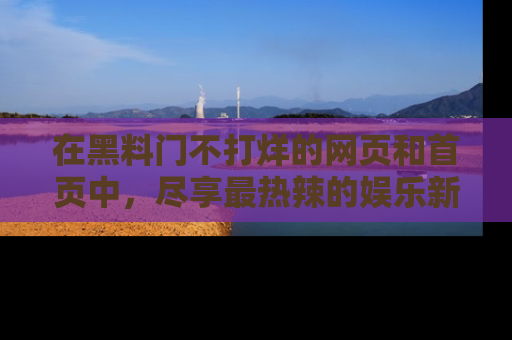 在黑料门不打烊的网页和首页中，尽享最热辣的娱乐新闻与八卦，快来围观！