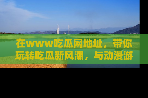 在www吃瓜网地址,带你玩转吃瓜新风潮,与动漫游戏角色共度精彩时光!