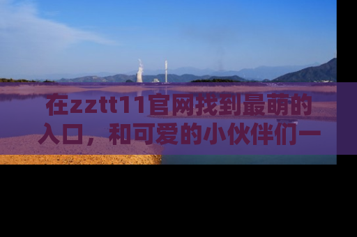 在zztt11官网找到最萌的入口,和可爱的小伙伴们一起吃瓜吧!