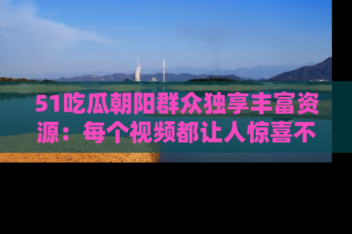 51吃瓜朝阳群众独享丰富资源:每个视频都让人惊喜不已!