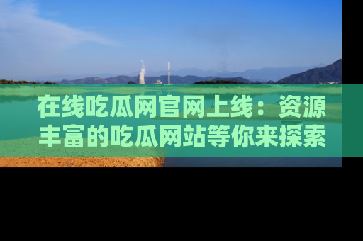 在线吃瓜网官网上线：资源丰富的吃瓜网站等你来探索
