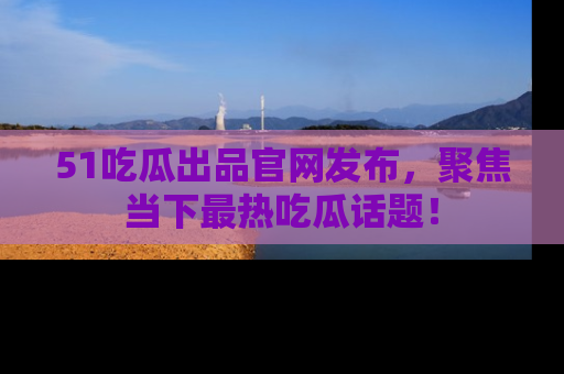 51吃瓜出品官网发布，聚焦当下最热吃瓜话题！