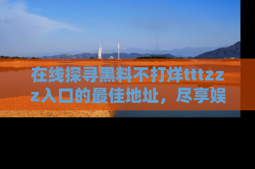 在线探寻黑料不打烊tttzzz入口的最佳地址,尽享娱乐圈八卦盛宴!
