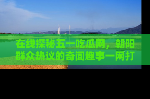在线探秘五一吃瓜网,朝阳群众热议的奇闻趣事一网打尽