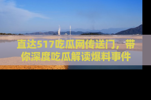 直达517吃瓜网传送门,带你深度吃瓜解读爆料事件
