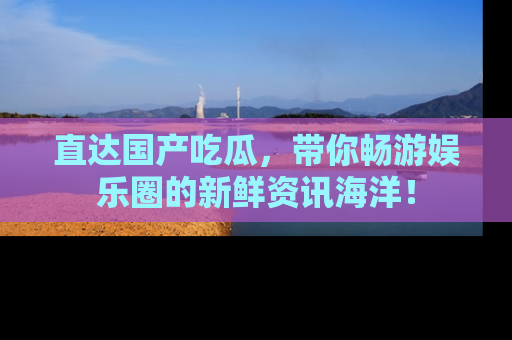直达国产吃瓜,带你畅游娱乐圈的新鲜资讯海洋!