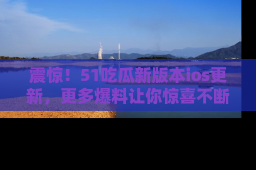 震惊!51吃瓜新版本ios更新,更多爆料让你惊喜不断,赶快来看吧!