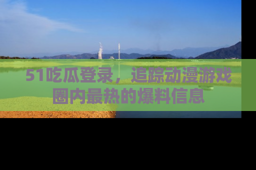 51吃瓜登录，追踪动漫游戏圈内最热的爆料信息